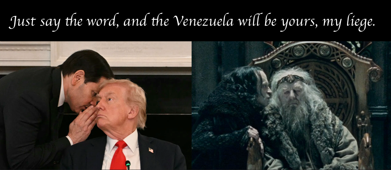Just say the word, and the Venezuela will be yours, my liege